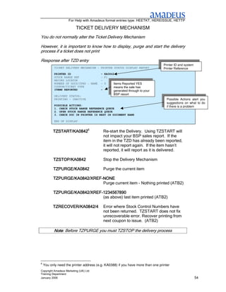 For Help with Amadeus format entries type: HEETKT, HEREISSUE, HETTP

                          TICKET DELIVERY MECHANISM
You do not normally alter the Ticket Delivery Mechanism

However, it is important to know how to display, purge and start the delivery
process if a ticket does not print

Response after TZD entry
                                                                                 Printer ID and system
           TICKET DELIVERY MECHANISM - PRINTER STATUS DISPLAY REPORT             Printer Reference
           PRINTER ID                    - KA0842
           STOCK RANGE REF               - F1
           RECORD LOCATOR                -
           NUMBER OF DOCS/CPNS - NAME    - 0     Items Reported YES
           COUPON/TICKET TYPE            -       means the sale has
           ITEMS REPORTED                -       generated through to your
                                                 BSP report
           DELIVERY STATUS:
           PRINTING - INACTIVE                                                     Possible Actions alert you
                                                                                   suggestions on what to do
           POSSIBLE ACTIONS:                                                       if there is a problem
           1. CHECK STOCK RANGE REFERENCE QUEUE
           2. OPEN STOCK RANGE REFERENCE QUEUE
           3. CHECK DOC IN PRINTER IS NEXT IN DOCUMENT BANK

          TZD/KA0388
          END OF DISPLAY                  Display Delivery for printer KA0388

          TZSTART/KA08426                 Re-start the Delivery. Using TZSTART will
                                          not impact your BSP sales report. If the
                                          item in the TZD has already been reported,
                                          it will not report again. If the item hasn’t
                                          reported, it will report as it is delivered.

          TZSTOP/KA0842
          TZSTOP/KA0842                   Stop the Delivery Mechanism

          TZPURGE/KA0842                  Purge the current item

          TZPURGE/KA0842/XREF-
          TZPURGE/KA0842/XREF-NONE
                               Purge current item - Nothing printed (ATB2)

          TZPURGE/KA0842/XREF-
          TZPURGE/KA0842/XREF-1234567890
                               (as above) last item printed (ATB2)

          TZRECOVER/KA0842/4              Error where Stock Control Numbers have
                                          not been returned. TZSTART does not fix
                                          unrecoverable error. Recover printing from
                                          next coupon to issue. (ATB2)

          Note: Before TZPURGE you must TZSTOP the delivery process
          Note




6
    You only need the printer address (e.g. KA0388) if you have more than one printer
Copyright Amadeus Marketing (UK) Ltd
Training Department
January 2006                                                                                             54
 