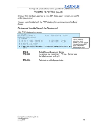 For Help with Amadeus format entries type: HEETKT, HEREISSUE, HETTP

                             VOIDING REPORTED SALES
Once an item has been reported to your BSP Sales report you can only void it
on the day of issue

You can void the ticket with the PNR displayed on screen or from the Query
Report

Etickets must be voided through the Eticket record.

With PNR displayed on screen
--- TST RLR ---
RP/LON1A0101/LON1A0101            KR/SU   6JUL01/0927Z   ZJ6DE4
LON1A0101/0003CC/6JUL01
  1.CAGE/NMR
  2 BA 185 J 10DEC 1 LHREWR HK1         4 1325 1640   *1A/E*                    The FA line is the
  3 BA 178 J 17DEC 1 JFKLHR HK1         7 0910 2105   *1A/E*                    automated ticket
  4 AP LON 44 1293 550573                                                       number. You can cancel
  5 TK OK06JUL/LON1A0101                                                        this sale from your BSP
  6 FA PAX 125-9600014766/GBP3717.70/06JUL01/LON1A0101/00912074                 report without first
       /S2-3                                                                    displaying the report


         TRDC                          Ticket Report Document Cancel
         TRDC/L6                       (as above) but more than 1 FA line. Cancel sale
                                       for ticket number on line 6

         TRDR/L6                       Reinstate a voided paper ticket




Copyright Amadeus Marketing (UK) Ltd
Training Department
January 2006                                                                                    55
 