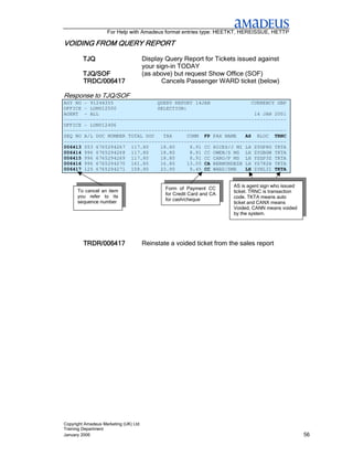 For Help with Amadeus format entries type: HEETKT, HEREISSUE, HETTP

                   REPORT
VOIDING FROM QUERY REPORT

         TJQ                           Display Query Report for Tickets issued against
                                       your sign-in TODAY
         TJQ/SOF                       (as above) but request Show Office (SOF)
         TRDC/006417                          Cancels Passenger WARD ticket (below)

Response to TJQ/SOF
AGY NO - 91244355               QUERY REPORT 14JAN               CURRENCY GBP
OFFICE - LONU12500              SELECTION:
AGENT - ALL                                                       14 JAN 2001
----------------------------------------------------------------------------
OFFICE - LONU12406
----------------------------------------------------------------------------
SEQ NO A/L DOC NUMBER TOTAL DOC   TAX      COMM FP PAX NAME    AS RLOC TRNC
----------------------------------------------------------------------------
006413 053 6765294267 117.80     18.80      8.91 CC HICKS/J MI LH ZYGP8G TKTA
006414 996 6765294268 117.80     18.80      8.91 CC OWEN/S MS LH ZYGBGW TKTA
006415 996 6765294269 117.80     18.80      8.91 CC CARO/P MS LH YSZP3Z TKTA
006416 996 6765294270 161.80     16.80     13.05 CA BERMUNDEZB LH YS782H TKTA
006417 125 6765294271 158.90     23.90      9.45 CC WARD/SMR   LH ZYNL3I TKTA


                                                                        AS is agent sign who issued
      To cancel an item                        Form of Payment CC
                                                                        ticket. TRNC is transaction
      you refer to its                         for Credit Card and CA
                                               for cash/cheque          code. TKTA means auto
      sequence number                                                   ticket and CANX means
                                                                        Voided, CANN means voided
                                                                        by the system.




         TRDR/006417                   Reinstate a voided ticket from the sales report




Copyright Amadeus Marketing (UK) Ltd
Training Department
January 2006                                                                                          56
 