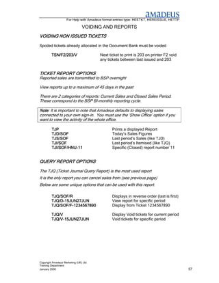 For Help with Amadeus format entries type: HEETKT, HEREISSUE, HETTP

                                VOIDING AND REPORTS
VOIDING            TICKETS
VOIDING NON ISSUED TICKETS

Spoiled tickets already allocated in the Document Bank must be voided

         TSN/F2/203/V                  Next ticket to print is 203 on printer F2 void
                                       any tickets between last issued and 203


              OPTIONS
TICKET REPORT OPTIONS
Reported sales are transmitted to BSP overnight

View reports up to a maximum of 45 days in the past

There are 2 categories of reports: Current Sales and Closed Sales Period.
These correspond to the BSP BI-monthly reporting cycle.

Note: It is important to note that Amadeus defaults to displaying sales
Note
connected to your own sign-in. You must use the ‘Show Office’ option if you
want to view the activity of the whole office.

         TJP                                   Prints a displayed Report
         TJD/SOF                               Today’s Sales Figures
         TJS/SOF                               Last period’s Sales (like TJD)
         TJI/SOF                               Last period’s Itemised (like TJQ)
         TJI/SOF/HNU-
         TJI/SOF/HNU-11                        Specific (Closed) report number 11


QUERY REPORT OPTIONS

The TJQ (Ticket Journal Query Report) is the most used report
It is the only report you can cancel sales from (see previous page)
Below are some unique options that can be used with this report.

         TJQ/SOF/R                             Displays in reverse order (last is first)
         TJQ/D-
         TJQ/D-15JUN27JUN                      View report for specific period
         TJQ/SOF/F-
         TJQ/SOF/F-1234567890                  Display from Ticket 1234567890

         TJQ/V                                 Display Void tickets for current period
         TJQ/V-
         TJQ/V-15JUN27JUN                      Void tickets for specific period




Copyright Amadeus Marketing (UK) Ltd
Training Department
January 2006                                                                               57
 