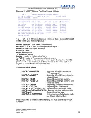 For Help with Amadeus format entries type: HEETKT, HEREISSUE, HETTP

Example Of A UETTR Listing Past Date Unused Etickets:

      1 OF 1        UNUSED ELECTRONIC TICKET REPORT
   OFFICE - MIA1S2CA1      PAST DATE LIST        DATE-01SEP05
   SEARCH REQUEST: I-SB/TR
   --------------------------------------------------------------
   PASSENGER NAME A/L TICKET        LAST DOT 1A RLOC QUERY DATE
   --------------------------------------------------------------
   SMITH/TOM       006 7005832678 08AUG05 EEEFFF      11AUG05
   BROOKS/A        001 7005832711 03AUG05 GGGEEE      06AUG05
   FOSTER/CAROLIN 001 7005832737 15AUG05 HHHIII       18AUG05
   MARSHALL/GAIL   005 7005832798 15AUG05 NOPNR       18AUG05
   PATTERSON/ROBE 005 7005832801 13AUG05 RRRSSS       16AUG05
   TAYLOR/MARJORIE 220 7005832802 10AUG05 IIIJJJ      REFUSED*
   *AIRLINE REFUSED TO ALLOW QUERY
   END OF REPORT

1 of 1 – Part 1 of 1 – If the report exceeds 50 lines of data a continuation report
will be sent to your messaging queue.

Unused Electronic Ticket Report – Title of report
Office-
Office-MIA1S2CA1 – Office ID that requested the report
Date-
Date-01SEP05 – Date report requested
Passenger name
Airline ticketing code
10 digit eticket number
Last dot – Header of the last date of travel
1A RLOC – Header of Amadeus record locator column
Query date – header of the query date column (query date is when the RBE
(remote back end) sends the unused eticket query to the airline system – 3
days or 72 hours after the last eticket coupon)

Additional Search Options

         I-SB/TR/O-MIA1S2DT1
           SB/TR/O-                 Search by office ID (controlled by
                                    EOS agreements)
         I-SB/TR/O-MIA4B2***
           SB/TR/O-                 Search by office ID (corporate code)
                                    using wildcards
         I-SB/TR/N-JONES
           SB/TR/N-                 Request by passenger surname
         I-SB/TR/N-JONES-MI
           SB/TR/N-JONES-           Request by passenger surname and
                                    partial first name
         I-SB/TR/R-XYZ123
           SB/TR/R-                 Request by Amadeus record locator
           SB/TR/D-
         I-SB/TR/D-15AUG05          Request by last date of travel
         I-SB/TR/D-15AUG05-20AUG05 Request by range of travel dates
           SB/TR/D-15AUG05-
         I-SB/TR/N-JONES-MI/D-15AUG05 Request by name and travel date
           SB/TR/N-JONES-MI/D-
         I-SB/TR/V-DL
           SB/TR/V-                 Request by Airline code
           SB/TR/T-
         I-SB/TR/T-0017005832805    By ticket number (3 digit airline code
                                    and 10 digit ticket number)

Please note: This is not standard functionality and must be ordered through
Amadeus.



Copyright Amadeus Marketing (UK) Ltd
Training Department
January 2006                                                                              59
 