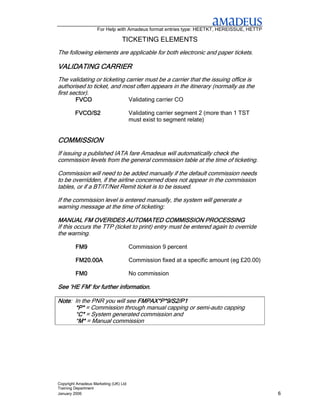 For Help with Amadeus format entries type: HEETKT, HEREISSUE, HETTP

                                 TICKETING ELEMENTS
The following elements are applicable for both electronic and paper tickets.

VALIDATING CARRIER
The validating or ticketing carrier must be a carrier that the issuing office is
authorised to ticket, and most often appears in the itinerary (normally as the
first sector).
         FVCO                          Validating carrier CO

         FVCO/S2                       Validating carrier segment 2 (more than 1 TST
                                       must exist to segment relate)


COMMISSION
If issuing a published IATA fare Amadeus will automatically check the
commission levels from the general commission table at the time of ticketing.

Commission will need to be added manually if the default commission needs
to be overridden, if the airline concerned does not appear in the commission
tables, or if a BT/IT/Net Remit ticket is to be issued.

If the commission level is entered manually, the system will generate a
warning message at the time of ticketing:

MANUAL FM OVERIDES AUTOMATED COMMISSION PROCESSING
If this occurs the TTP (ticket to print) entry must be entered again to override
the warning.

         FM9                           Commission 9 percent

         FM20.00A                      Commission fixed at a specific amount (eg £20.00)

         FM0                           No commission

See ‘HE FM’ for further information.

Note: In the PNR you will see FMPAX*P*9/S2/P1
Note
      *P* = Commission through manual capping or semi-auto capping
      *C* = System generated commission and
       C*
      *M* = Manual commission
       M*




Copyright Amadeus Marketing (UK) Ltd
Training Department
January 2006                                                                               6
 