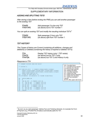 For Help with Amadeus format entries type: HEETKT, HEREISSUE, HETTP

                        SUPPLEMENTARY INFORMATION
ADDING AND SPLITTING TSTS

After storing a fare (before ending the PNR) you can add another passenger
to the existing TST

         TTA/P2                        Add passenger 2 to the only TST
         TTA/T1/P2                     (as above) but to TST number 1

You can split an existing TST and modify the resulting individual TST’s7

         TTS/P2                        Split passenger 2 from only TST
         TTS/T1/P2                     (as above) split from TST number 1


TST HISTORY

The 2 types of history are Current (containing all additions, changes and
deletions) or Deleted (containing the history of expired or deleted TST’s).

         TTH                           Display TST history (only 1 TST exists)
         TTH/T2                        (as above) but for TST 2 only
         TTH/T2A                       (as above) but TST 2 and History A only

Response to TTH
    ** CURRENT HISTORY DOES NOT EXIST
                                                                         XN = Cancelled Name
    ** HISTORY A                                                         XT = Cancelled Pricing Indicator
                                                                         (I is automatic, M is manual)
    CF/F GBP1160.00/E   0 /XGBP20.00GBAD/XGBP10.40UBAS/                  XS = Cancel Flight segment
         XGBP12.50YQLO/XGBP2.60YCAE/XGBP7.30USAP/XGBP7.30USAS/           XB = Deleted Fare Basis
         XGBP2.60XACO/XGBP3.60XYCR/XGBP1.30AYSE/XGBP12.50YQSO/           XD = Cancelled origin/dest.
         XGBP2.30XF/TGBP1242.40                                          XF/ = Delete Fare Field
    FC/ TICKET BY FARE BASIS *3*                                         XP = Delete Payment Restriction
    002 RF-MARCUS CR-LON1A0101 SU 0468MK 06JAN/0852Z                     XC = Delete Fare calculation
                                                                         FC = Add Fare calculation
    XN   SMITH/JAMES MR                                                  indicator
    XT   M                                                               001 RF, office, agent, date record
    XS   LHR BA 285   F 15MAR05 1030 OK
    XA   PC LHR BA 285    F 15MAR05 1030       OK
    XB   Y2 LHR BA 285    F 15MAR05 1030       OK
    XS   SFO BA 286   F 25MAR05 1930 OK
    XO   SFO BA 286   F 25MAR05 1930 OK
    XA   PC SFO BA 286    F 25MAR05 1930       OK
    XB   Y2 SFO BA 286    F 25MAR05 1930       OK
    XD   LONLON




7
 As soon as you start passenger relating Fare and Ticketing elements, for example the Form
of Payment (e.g. FPCASH/P2) Amadeus automatically splits the TST.
Copyright Amadeus Marketing (UK) Ltd
Training Department
January 2006                                                                                              60
 