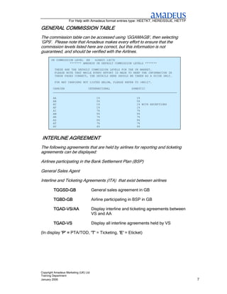 For Help with Amadeus format entries type: HEETKT, HEREISSUE, HETTP

GENERAL COMMISSION TABLE
                   TABLE
The commission table can be accessed using ‘GGAMAGB’, then selecting
‘GP9’. Please note that Amadeus makes every effort to ensure that the
commission levels listed here are correct, but this information is not
guaranteed, and should be verified with the Airlines.
       UK COMMISSION LEVEL EN    4JAN05 1407Z
                  ******* AMADEUS UK DEFAULT COMMISSION LEVELS *******

          THESE ARE THE DEFAULT COMMISSION LEVELS FOR THE UK MARKET.
          PLEASE NOTE THAT WHILE EVERY EFFORT IS MADE TO KEEP THE INFORMATION IN
          THESE PAGES CORRECT, THE DETAILS HERE SHOULD BE TAKEN AS A GUIDE ONLY.

          FOR ANY CARRIERS NOT LISTED BELOW, PLEASE REFER TO >MS127.

        CARRIER              INTERNATIONAL             DOMESTIC
        __________________________________________________________________________

        AA                               1%                     1%
        AB                               5%                     5%
        AC                               1%                     1% WITH EXCEPTIONS
        AF                               1%                     1%
        AI                               7%                     7%
        AM                               9%                     9%
        AR                               7%                     7%
        AS                               9%                     9%
        AT                               7%                     7%
        AV                               4%                     4%



INTERLINE AGREEMENT
The following agreements that are held by airlines for reporting and ticketing
agreements can be displayed:

Airlines participating in the Bank Settlement Plan (BSP)

General Sales Agent

Interline and Ticketing Agreements (ITA) that exist between airlines

         TGGSD-
         TGGSD-GB                      General sales agreement in GB

         TGBD-
         TGBD-GB                       Airline participating in BSP in GB

         TGAD-
         TGAD-VS/AA                    Display interline and ticketing agreements between
                                       VS and AA

         TGAD-
         TGAD-VS                       Display all interline agreements held by VS

(In display ‘P’ = PTA/TOD, ‘T’ = Ticketing, ‘E’ = Eticket)




Copyright Amadeus Marketing (UK) Ltd
Training Department
January 2006                                                                                7
 