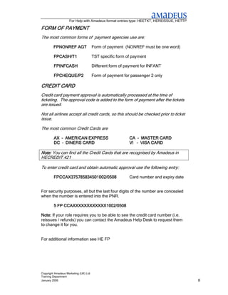For Help with Amadeus format entries type: HEETKT, HEREISSUE, HETTP

FORM OF PAYMENT
The most common forms of payment agencies use are:

         FPNONREF AGT                  Form of payment (NONREF must be one word)

         FPCASH/T1                     TST specific form of payment

         FPINFCASH                     Different form of payment for INFANT

         FPCHEQUE/P2                   Form of payment for passenger 2 only

CREDIT CARD
Credit card payment approval is automatically processed at the time of
ticketing. The approval code is added to the form of payment after the tickets
are issued.

Not all airlines accept all credit cards, so this should be checked prior to ticket
issue.

The most common Credit Cards are

         AX – AMERICAN EXPRESS                            CA – MASTER CARD
         DC – DINERS CARD                                 VI – VISA CARD

Note: You can find all the Credit Cards that are recognised by Amadeus in
Note
HECREDIT.421

To enter credit card and obtain automatic approval use the following entry:

         FPCCAX375785834501002/0508                       Card number and expiry date


For security purposes, all but the last four digits of the number are concealed
when the number is entered into the PNR.

         5 FP CCAXXXXXXXXXXXX1002/0508

Note: If your role requires you to be able to see the credit card number (i.e.
reissues / refunds) you can contact the Amadeus Help Desk to request them
to change it for you.


For additional information see HE FP




Copyright Amadeus Marketing (UK) Ltd
Training Department
January 2006                                                                              8
 