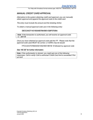 For Help with Amadeus format entries type: HEETKT, HEREISSUE, HETTP


MANUAL CREDIT CARD APPROVAL
Alternative to the system obtaining credit card approval, you can manually
obtain approval and append the approval code to the credit card.

The entry must include the amount and the ticketing Airline

To obtain a manual approval code use in the following entry:

         DECCAX371431003456784/0601/GBP375/BA

Note: If the transaction is authorised, you will receive an approval code.
Note
i.e. AX115

Once you have obtained an approval code add the FP. Please note that the
approval code used MUST be correct, or ADM’s may be issued.
         FPCCAX375785834501002/0601/N115 N followed by approval code
                                    N115

See ‘HE DE’ for further information.
Note: If the authorisation is denied, you might get one of the following
Note
responses: Call to verify/ Call to authorise/ Credit Card limit is exceeded/ Pick
up card




Copyright Amadeus Marketing (UK) Ltd
Training Department
January 2006                                                                              9
 