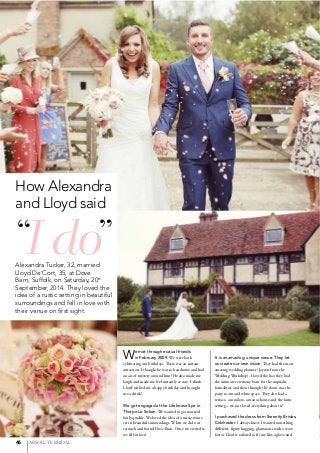 46 ABSOLUTE BRIDAL
Alexandra Tucker, 32, married
Lloyd De’Cort, 35, at Dove
Barn, Suffolk, on Saturday, 20th
September, 2014. They loved the
idea of a rustic setting in beautiful
surroundings and fell in love with
their venue on ﬁrst sight.
We met through mutual friends
in February 2009. We were both
celebrating our birthdays. There was an instant
attraction. I thought he was so handsome and had
an air of mystery around him! He also made me
laugh and made me feel instantly at ease. I think
Lloyd wished me a happy birthday and brought
me a drink!
We got engaged at the Lifehouse Spa in
Thorpe Le Soken. We wanted to get married
fairly quickly. We loved the idea of a rustic venue
set in beautiful surroundings. When we did our
research and found Dove Barn. Once we viewed it,
we fell in love!
It is an amazing, unique venue. They let
us create our own vision. They had the most
amazing wedding planner (Jayson from the
Wedding Workshop). I loved the fact they had
the intimate ceremony barn for the nuptials/
formalities and then through the doors was the
party room and white space. They also had a
terrace, a meadow, a manor house and the farm
setting – we just loved everything about it!
I purchased the dress from Serenity Brides,
Colchester. I always knew I wanted something
different; figure hugging, glamorous with a wow
factor. I had it tailored to fit me like a glove and
I do“ ”
How Alexandra
and Lloyd said
 