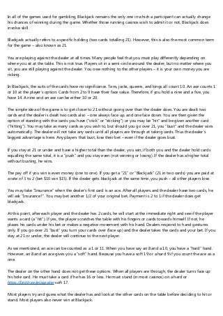 In all of the games used for gambling, Blackjack remains the only one in which a participant can actually change
his chances of winning during the game. Whether those running casinos wish to admit it or not, Blackjack does
involve skill.
Blackjack actually refers to a specific holding (two cards totalling 21). However, this is also the most common term
for the game – also known as 21.
You are playing against the dealer at all times. Many people feel that you must play differently depending on
where you sit at the table. This is not true. Players sit in a semi-circle around the dealer, but no matter where you
sit, you are still playing against the dealer. You owe nothing to the other players – it is your own money you are
risking.
In Blackjack, the suits of the cards have no significance. Tens, jacks, queens, and kings all count 10. An ace counts 1
or 10 at the player’s option. Cards from 2 to 9 have their face value. Therefore, if you hold a nine and a five, you
have 14. A nine and an ace can be either 10 or 20.
The simple idea of the game is to get closer to 21 without going over than the dealer does. You are dealt two
cards and the dealer is dealt two cards also – one always face up, and one face down. You are then given the
option of standing with the cards you have (“stick” or “sticking”) or you may be “hit” and be given another card
(“hitting”). You may take as many cards as you wish to, but should you go over 21, you “bust” and the dealer wins
automatically. The dealer will not take any cards until all players are through at taking cards. Thus the dealer’s
biggest advantage is here. Any players that bust, lose their bet – even if the dealer goes bust.
If you stay at 21 or under and have a higher total than the dealer, you win; if both you and the dealer hold cards
equalling the same total, it is a “push” and you stay even (not winning or losing). If the dealer has a higher total
without busting, he wins.
The pay off if you win is even money (one to one). If you get a “21” or “Blackjack” (21 in two cards) you are paid at
a rate of 3 to 2 (bet $10 win $15). If the dealer gets blackjack at the same time, you push – all other players lose.
You may take “Insurance” when the dealer’s first card is an ace. After all players and the dealer have two cards, he
will ask “Insurance?”. You may bet another 1/2 of your original bet. Payment is 2 to 1 if the dealer does get
blackjack.
At this point, after each player and the dealer has 2 cards, he will start at the immediate right and see if the player
wants a card (a “hit”). If yes, the player scratches the table with his fingers or cards towards himself. If not, he
places his cards under his bet or makes a negative movement with his hand. Dealers respond to hand gestures
only. If you go over 21 “bust” you turn your cards over (face up) and the dealer takes the cards and your bet. If you
stay at 21 or under, the dealer will continue to the next player.
As we mentioned, an ace can be counted as a 1 or 11. When you have say an 8 and a 10, you have a “hard” hand.
However, an 8 and an ace gives you a “soft” hand. Because you have a soft 19 or a hard 9 if you count the ace as a
one.
The dealer on the other hand does not get these options. When all players are through, the dealer turns face up
his hole card. He must take a card if he has 16 or less. He must stand (in most casinos) on a hard or
https://linktr.ee/jelaspoker soft 17.
Most players try and guess what the dealer has and look at the other cards on the table before deciding to hit or
stand. Most players also never win at Blackjack.
 