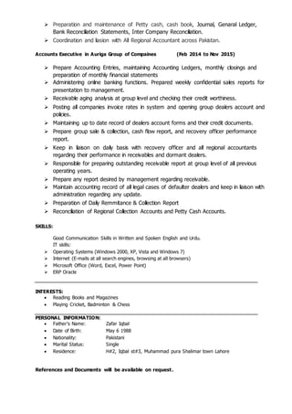  Preparation and maintenance of Petty cash, cash book, Journal, Genaral Ledger,
Bank Reconciliation Statements, Inter Company Reconciliation.
 Coordination and liasion with All Regional Accountant across Pakistan.
Accounts Executive in Auriga Group of Compaines (Feb 2014 to Nov 2015)
 Prepare Accounting Entries, maintaining Accounting Ledgers, monthly closings and
preparation of monthly financial statements
 Administering online banking functions. Prepared weekly confidential sales reports for
presentation to management.
 Receivable aging analysis at group level and checking their credit worthiness.
 Posting all companies invoice rates in system and opening group dealers account and
policies.
 Maintaining up to date record of dealers account forms and their credit documents.
 Prepare group sale & collection, cash flow report, and recovery officer performance
report.
 Keep in liaison on daily basis with recovery officer and all regional accountants
regarding their performance in receivables and dormant dealers.
 Responsible for preparing outstanding receivable report at group level of all previous
operating years.
 Prepare any report desired by management regarding receivable.
 Maintain accounting record of all legal cases of defaulter dealers and keep in liaison with
administration regarding any update.
 Preparation of Daily Remmitance & Collection Report
 Reconciliation of Regional Collection Accounts and Petty Cash Accounts.
SKILLS:
Good Communication Skills in Written and Spoken English and Urdu.
IT skills:
 Operating Systems (Windows 2000, XP, Vista and Windows 7)
 Internet (E-mails at all search engines, browsing at all browsers)
 Microsoft Office (Word, Excel, Power Point)
 ERP Oracle
INTERESTS:
 Reading Books and Magazines
 Playing Cricket, Badminton & Chess
PERSONAL INFORMATION:
 Father’s Name: Zafar Iqbal
 Date of Birth: May 6 1988
 Nationality: Pakistani
 Marital Status: Single
 Residence: H#2, Iqbal st#3, Muhammad pura Shalimar town Lahore
References and Documents will be available on request.
 