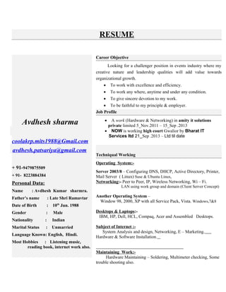 RESUME
Avdhesh sharma
coolakrp.mits1988@Gmail.com
avdhesh.patsariya@gmail.com
+ 91-9479875509
+ 91- 8223884384
Personal Data:
Name : Avdhesh Kumar sharmra.
Father’s name : Late Shri Ramavtar
Date of Birth : 10th
Jun. 1988
Gender : Male
Nationality : Indian
Marital Status : Unmarried
Language Known: English, Hindi.
Most Hobbies : Listening music,
reading book, internet work also.
Career Objective
Looking for a challenger position in events industry where my
creative nature and leadership qualities will add value towards
organizational growth.
 To work with excellence and efficiency.
 To work any where, anytime and under any condition.
 To give sincere devotion to my work.
 To be faithful to my principle & employer.
Job Profile
 A work (Hardware & Networking) in amity it solutions
private limited 5_Nov.2011 – 15_Sep .2013
 NOW is working high court Gwalior by Bharat IT
Services ltd 21_Sep .2013 – Ltd til date
Techniqual Working
Operating System:-
Server 2003/8 – Configuring DNS, DHCP, Active Directory, Printer,
Mail Server ( Linux) Suse & Ubuntu Linux,
Networking:- Peer to Peer, IP, Wireless Networking, Wi – Fi.
LAN using work group and domain (Client Server Concept)
Another Operating System –
Window 98, 2000, XP with all Service Pack, Vista. Windows,7&8
Desktops & Laptops:-
IBM, HP, Dell, HCL, Compaq, Acer and Assembled Desktops.
Subject of Internet :-
System Analysis and design, Networking, E – Marketing.
Hardware & Software Installation.
Maintaining Work:-
Hardware Maintaining – Soldering, Multimeter checking, Some
trouble shooting also.
 