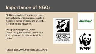 Importance of NGOs
NGOs help address conservation issues
such as fisheries management, scientific
modeling, human impacts, and scientific
information and education.
Examples: Greenpeace, Ocean
Conservancy, the Marine Conservation
Society, and the Worldwide Fund for
Nature.
(Groom et al. 2006, Sutherland et al. 2004)
 