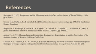 References
Davenport, J. (1997). Temperature and the life-history strategies of sea turtles. Journal of thermal biology, 22(6),
pp. 479-488.
Groom, M. J., Meffe, G. K., & Carroll, C. R. (2006). Principles of conservation biology (pp. 174-251). Sunderland:
Sinauer Associates.
Halpern, B. S., Walbridge, S., Selkoe, K. A., Kappel, C. V., Micheli, F., D'Agrosa, C., ... & Watson, R. (2008). A
global map of human impact on marine ecosystems. Science, 319(5865), pp. 948-952.
Janzen, F. J. (1994). Climate change and temperature-dependent sex determination in reptiles. Proceedings of the
National Academy of Sciences,91(16), pp. 7487-7490.
Lewison, R. L., Freeman, S. A., & Crowder, L. B. (2004). Quantifying the effects of fisheries on threatened species:
the impact of pelagic longlines on loggerhead and leatherback sea turtles. Ecology letters, 7(3), pp. 221-231.
 