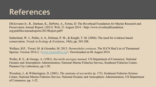 References
DiGiovanni Jr., R., Durham, K., DePerte, A., Ferina, D. The Riverhead Foundation for Marine Research and
Preservation Annual Report. (2013). Web. 21 August 2014. <http://www.riverheadfoundation.
org/pubfiles/annualreports/2013Report.pdf>
Sutherland, W. J., Pullin, A. S., Dolman, P. M., & Knight, T. M. (2004). The need for evidence-based
conservation. Trends in Ecology & Evolution, 19(6), pp. 305-308.
Wallace, B.P., Tiwari, M. & Girondot, M. 2013. Dermochelys coriacea. The IUCN Red List of Threatened
Species. Version 2014.2. <www.iucnredlist.org>. Downloaded on 06 August 2014.
Wolke, R. E., & George, A. (1981). Sea turtle necropsy manual. US Department of Commerce, National
Oceanic and Atmospheric Administration, National Marine Fisheries Service, Southeast Fisheries Center,
Panama City Laboratory, pp 1-20.
Wyneken, J., & Witherington, D. (2001). The anatomy of sea turtles (p. 172). Southeast Fisheries Science
Center, National Marine Fisheries Service, National Oceanic and Atmospheric Administration, US Department
of Commerce. pp. 1-52.
 