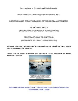 Cronología de la Cohetería y el Vuelo Espacial.
Por: Campo Elías Roldán Ingeniero Mecánico U.de.A.
SOCIEDAD JULIO GARAVITO PARA EL ESTUDIO DE LA ASTRONOMÍA
INCAES AEROSPACE
(INGENIERÍA ESPECIALIZADA AEROESPACIAL)
AEROSPACE CAMP ENGINEERING
(INGENIERÍA DE CAMPO AEROESPACIAL)
CASO DE ESTUDIO: LA COHETERÍA Y LA ASTRONÁUTICA ESPAÑOLA EN EL SIGLO
XIX - CIENCIA FICCIÓN ESPACIAL
1855 - 1858: Se Publica la Primera Obra de Ciencia Ficción en España por Miguel
Estorch – Lunigrafía.
https://www.abebooks.com/9781272917128/Lunigraf%C3%ADa-Sea-Noticias-Curiosas-
Producciones-1272917126/plp
 