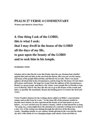 PSALM 27 VERSE 4 COMMENTARY 
Written and edited by Glenn Pease 
4. One thing I ask of the LORD, 
this is what I seek: 
that I may dwell in the house of the LORD 
all the days of my life, 
to gaze upon the beauty of the LORD 
and to seek him in his temple. 
INTRODUCTION 
Scholars tell us that David wrote this Psalm when his son Absalom had rebelled 
against him and sent him on the run from his throne. His own son was his enemy, 
and many of his people followed him, and David was in exile. There was much 
ugliness all about him in his circumstances, and he longs for the house of God where 
all is peace and beauty. He longs for escape from the ugliness of his circumstances. 
Beauty is a great escape, and that is why winter weary people flee to Florida or hop 
over to Hawaii. That is why they flee the city to go to the beauty of the woods and 
lakes, or possibly the mountains. Beauty has healing power to restore the tired and 
weary. 
Victor Frankl is famous for his writings about soldiers in Hitler's concentration 
camps, and on this issue he wrote, "As the inner life of the prisoner tended to 
become more intense, he also experienced the beauty of art and nature as never 
before…we were carried away by nature's beauty, which we had missed for so long. 
"In camp, too, a man might draw the attention of a comrade working next to him to 
a nice view of the setting sun shining through the tall trees of the Bavarian 
woods…Standing outside we saw sinister clouds glowing in the west and the whole 
sky alive with clouds of ever-changing shapes and colours, from steel blue to 
 