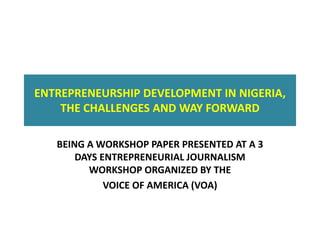 ENTREPRENEURSHIP DEVELOPMENT IN NIGERIA,
THE CHALLENGES AND WAY FORWARD
BEING A WORKSHOP PAPER PRESENTED AT A 3
DAYS ENTREPRENEURIAL JOURNALISM
WORKSHOP ORGANIZED BY THE
VOICE OF AMERICA (VOA)
 