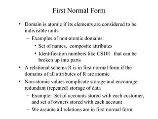 First Normal Form
• Domain is atomic if its elements are considered to be
indivisible units
– Examples of non-atomic domains:
• Set of names, composite attributes
• Identification numbers like CS101 that can be
broken up into parts
• A relational schema R is in first normal form if the
domains of all attributes of R are atomic
• Non-atomic values complicate storage and encourage
redundant (repeated) storage of data
– Example: Set of accounts stored with each customer,
and set of owners stored with each account
– We assume all relations are in first normal form
 