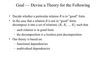 Goal — Devise a Theory for the Following
• Decide whether a particular relation R is in “good” form.
• In the case that a relation R is not in “good” form,
decompose it into a set of relations {R1, R2, ..., Rn} such that
– each relation is in good form
– the decomposition is a lossless-join decomposition
• Our theory is based on:
– functional dependencies
– multivalued dependencies
 