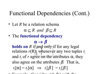 Functional Dependencies (Cont.)
• Let R be a relation schema
α ⊆ R and β ⊆ R
• The functional dependency
α → β
holds on R if and only if for any legal
relations r(R), whenever any two tuples t1
and t2 of r agree on the attributes α, they
also agree on the attributes β. That is,
t1[α] = t2[α] ⇒ t1[β ] = t2[β ]
1 4
1 5
3 7
 