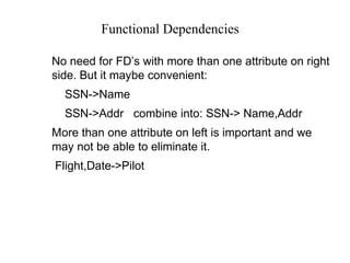 Functional Dependencies
No need for FD’s with more than one attribute on right
side. But it maybe convenient:
SSN->Name
SSN->Addr combine into: SSN-> Name,Addr
More than one attribute on left is important and we
may not be able to eliminate it.
Flight,Date->Pilot
 