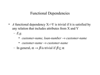 Functional Dependencies
• A functional dependency X->Y is trivial if it is satisfied by
any relation that includes attributes from X and Y
– E.g.
• customer-name, loan-number → customer-name
• customer-name → customer-name
– In general, α → β is trivial if β ⊆ α
 