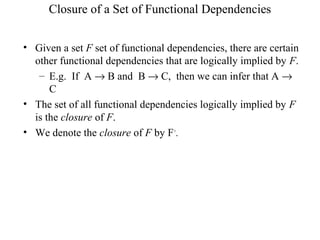 Closure of a Set of Functional Dependencies
• Given a set F set of functional dependencies, there are certain
other functional dependencies that are logically implied by F.
– E.g. If A → B and B → C, then we can infer that A →
C
• The set of all functional dependencies logically implied by F
is the closure of F.
• We denote the closure of F by F+
.
 