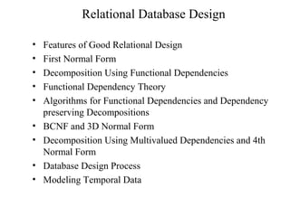 Relational Database Design
• Features of Good Relational Design
• First Normal Form
• Decomposition Using Functional Dependencies
• Functional Dependency Theory
• Algorithms for Functional Dependencies and Dependency
preserving Decompositions
• BCNF and 3D Normal Form
• Decomposition Using Multivalued Dependencies and 4th
Normal Form
• Database Design Process
• Modeling Temporal Data
 