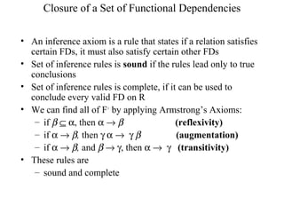 Closure of a Set of Functional Dependencies
• An inference axiom is a rule that states if a relation satisfies
certain FDs, it must also satisfy certain other FDs
• Set of inference rules is sound if the rules lead only to true
conclusions
• Set of inference rules is complete, if it can be used to
conclude every valid FD on R
• We can find all of F+
by applying Armstrong’s Axioms:
– if β ⊆ α, then α → β (reflexivity)
– if α → β, then γ α → γ β (augmentation)
– if α → β, and β → γ, then α → γ (transitivity)
• These rules are
– sound and complete
 