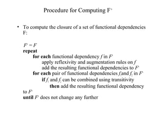 Procedure for Computing F+
• To compute the closure of a set of functional dependencies
F:
F+
= F
repeat
for each functional dependency f in F+
apply reflexivity and augmentation rules on f
add the resulting functional dependencies to F+
for each pair of functional dependencies f1and f2 in F+
if f1 and f2 can be combined using transitivity
then add the resulting functional dependency
to F+
until F+
does not change any further
 