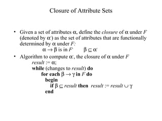 Closure of Attribute Sets
• Given a set of attributes α, define the closure of α under F
(denoted by α+
) as the set of attributes that are functionally
determined by α under F:
α → β is in F+
β ⊆ α+
• Algorithm to compute α+
, the closure of α under F
result := α;
while (changes to result) do
for each β → γ in F do
begin
if β ⊆ result then result := result ∪ γ
end
 