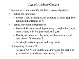 Uses of Attribute Closure
There are several uses of the attribute closure algorithm:
• Testing for superkey:
– To test if α is a superkey, we compute α+,
and check if α+
contains all attributes of R.
• Testing functional dependencies
– To check if a functional dependency α → β holds (or, in
other words, is in F+
), just check if β ⊆ α+
.
– That is, we compute α+
by using attribute closure, and
then check if it contains β.
– Is a simple and cheap test, and very useful
• Computing closure of F
– For each γ ⊆ R, we find the closure γ+
, and for each S ⊆
γ+
, we output a functional dependency γ → S.
 