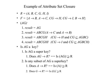 Example of Attribute Set Closure
• R = (A, B, C, G, H, I)
• F = {A → B, A → C, CG → H, CG → I, B → H}
• (AG)+
1. result = AG
2. result = ABCG(A → C and A → B)
3. result = ABCGH (CG → H and CG ⊆ AGBC)
4. result = ABCGHI (CG → I and CG ⊆ AGBCH)
• Is AG a key?
1. Is AG a super key?
1. Does AG → R? == Is (AG)+
⊇ R
2. Is any subset of AG a superkey?
1. Does A → R? == Is (A)+
⊇ R
2. Does G → R? == Is (G)+
⊇ R
 