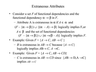 Extraneous Attributes
• Consider a set F of functional dependencies and the
functional dependency α → β in F.
– Attribute A is extraneous in α if A ∈ α and
(F – {α → β}) ∪ {(α – A) → β} logically implies F,or
A ∈ β and the set of functional dependencies
(F – {α → β}) ∪ {α →(β – A)} logically implies F.
• Example: Given F = {A → C, AB → C }
– B is extraneous in AB → C because {A → C}
logically implies AB→ C, A →C.
• Example: Given F = {A → C, AB → CD}
– C is extraneous in AB → CD since {AB → D,A →C}
implies AB → C
 