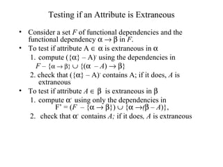 Testing if an Attribute is Extraneous
• Consider a set F of functional dependencies and the
functional dependency α → β in F.
• To test if attribute A ∈ α is extraneous in α
1. compute ({α} – A)+
using the dependencies in
F – {α → β} ∪ {(α – A) → β}
2. check that ({α} – A)+
contains A; if it does, A is
extraneous
• To test if attribute A ∈ β is extraneous in β
1. compute α+
using only the dependencies in
F’ = (F – {α → β}) ∪ {α →(β – A)},
2. check that α+
contains A; if it does, A is extraneous
 