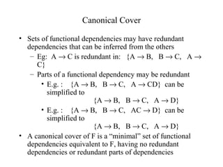 Canonical Cover
• Sets of functional dependencies may have redundant
dependencies that can be inferred from the others
– Eg: A → C is redundant in: {A → B, B → C, A →
C}
– Parts of a functional dependency may be redundant
• E.g. : {A → B, B → C, A → CD} can be
simplified to
{A → B, B → C, A → D}
• E.g. : {A → B, B → C, AC → D} can be
simplified to
{A → B, B → C, A → D}
• A canonical cover of F is a “minimal” set of functional
dependencies equivalent to F, having no redundant
dependencies or redundant parts of dependencies
 