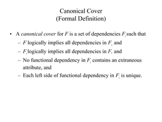 Canonical Cover
(Formal Definition)
• A canonical cover for F is a set of dependencies Fcsuch that
– F logically implies all dependencies in Fc, and
– Fclogically implies all dependencies in F, and
– No functional dependency in Fc contains an extraneous
attribute, and
– Each left side of functional dependency in Fc is unique.
 