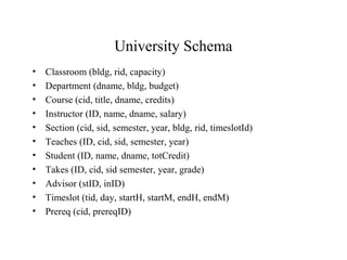 University Schema
• Classroom (bldg, rid, capacity)
• Department (dname, bldg, budget)
• Course (cid, title, dname, credits)
• Instructor (ID, name, dname, salary)
• Section (cid, sid, semester, year, bldg, rid, timeslotId)
• Teaches (ID, cid, sid, semester, year)
• Student (ID, name, dname, totCredit)
• Takes (ID, cid, sid semester, year, grade)
• Advisor (stID, inID)
• Timeslot (tid, day, startH, startM, endH, endM)
• Prereq (cid, prereqID)
 