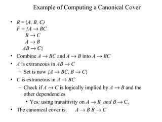 Example of Computing a Canonical Cover
• R = (A, B, C)
F = {A → BC
B → C
A → B
AB → C}
• Combine A → BC and A → B into A → BC
• A is extraneous in AB → C
– Set is now {A → BC, B → C}
• C is extraneous in A → BC
– Check if A → C is logically implied by A → B and the
other dependencies
• Yes: using transitivity on A → B and B → C.
• The canonical cover is: A → B B → C
 