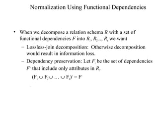 Normalization Using Functional Dependencies
• When we decompose a relation schema R with a set of
functional dependencies F into R1, R2,.., Rn we want
– Lossless-join decomposition: Otherwise decomposition
would result in information loss.
– Dependency preservation: Let Fi be the set of dependencies
F+
that include only attributes in Ri.
(F1 ∪ F2 ∪ … ∪ Fn)+
= F+
.
 