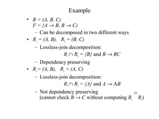 Example
• R = (A, B, C)
F = {A → B, B → C)
– Can be decomposed in two different ways
• R1 = (A, B), R2 = (B, C)
– Lossless-join decomposition:
R1 ∩ R2 = {B} and B → BC
– Dependency preserving
• R1= (A, B), R2 = (A, C)
– Lossless-join decomposition:
R1 ∩ R2 = {A} and A → AB
– Not dependency preserving
(cannot check B → C without computing R1 R2)
 