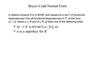 Boyce-Codd Normal Form
∀ α → β is trivial (i.e., β ⊆ α)
∀ α is a superkey for R
A relation schema R is in BCNF with respect to a set F of functional
dependencies if for all functional dependencies in F+
of the form
α→ β, where α ⊆ R and β ⊆ R, at least one of the following holds:
 