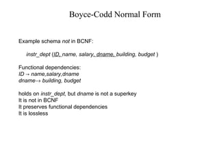Boyce-Codd Normal Form
Example schema not in BCNF:
instr_dept (ID, name, salary, dname, building, budget )
Functional dependencies:
ID name,salary,dname→
dname→ building, budget
holds on instr_dept, but dname is not a superkey
It is not in BCNF
It preserves functional dependencies
It is lossless
 