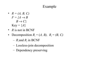 Example
• R = (A, B, C)
F = {A → B
B → C}
Key = {A}
• R is not in BCNF
• Decomposition R1 = (A, B), R2 = (B, C)
– R1and R2 in BCNF
– Lossless-join decomposition
– Dependency preserving
 