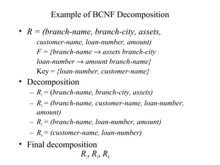 Example of BCNF Decomposition
• R = (branch-name, branch-city, assets,
customer-name, loan-number, amount)
F = {branch-name → assets branch-city
loan-number → amount branch-name}
Key = {loan-number, customer-name}
• Decomposition
– R1 = (branch-name, branch-city, assets)
– R2 = (branch-name, customer-name, loan-number,
amount)
– R3 = (branch-name, loan-number, amount)
– R4 = (customer-name, loan-number)
• Final decomposition
R1, R3, R4
 