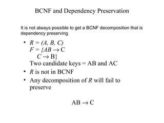 BCNF and Dependency Preservation
• R = (A, B, C)
F = {AB → C
C → B}
Two candidate keys = AB and AC
• R is not in BCNF
• Any decomposition of R will fail to
preserve
AB → C
It is not always possible to get a BCNF decomposition that is
dependency preserving
 