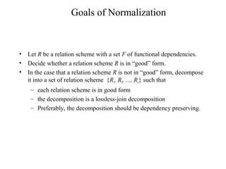Goals of Normalization
• Let R be a relation scheme with a set F of functional dependencies.
• Decide whether a relation scheme R is in “good” form.
• In the case that a relation scheme R is not in “good” form, decompose
it into a set of relation scheme {R1, R2, ..., Rn} such that
– each relation scheme is in good form
– the decomposition is a lossless-join decomposition
– Preferably, the decomposition should be dependency preserving.
 