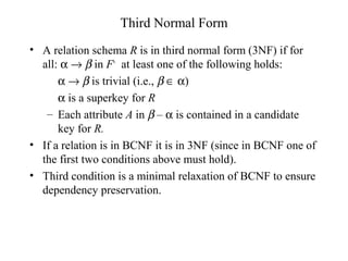 Third Normal Form
• A relation schema R is in third normal form (3NF) if for
all: α → β in F+
at least one of the following holds:
α → β is trivial (i.e., β ∈ α)
α is a superkey for R
– Each attribute A in β – α is contained in a candidate
key for R.
• If a relation is in BCNF it is in 3NF (since in BCNF one of
the first two conditions above must hold).
• Third condition is a minimal relaxation of BCNF to ensure
dependency preservation.
 