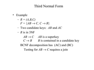 Third Normal Form
• Example
– R = (A,B,C)
F = {AB → C, C → B}
– Two candidate keys: AB and AC
– R is in 3NF
AB → C AB is a superkey
C → B B is contained in a candidate key
BCNF decomposition has (AC) and (BC)
Testing for AB → C requires a join
 