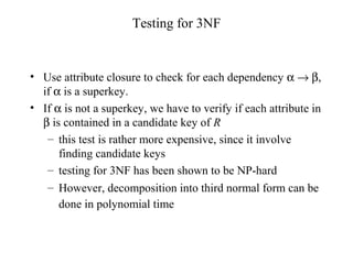 Testing for 3NF
• Use attribute closure to check for each dependency α → β,
if α is a superkey.
• If α is not a superkey, we have to verify if each attribute in
β is contained in a candidate key of R
– this test is rather more expensive, since it involve
finding candidate keys
– testing for 3NF has been shown to be NP-hard
– However, decomposition into third normal form can be
done in polynomial time
 