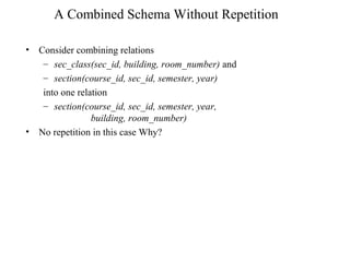 A Combined Schema Without Repetition
• Consider combining relations
– sec_class(sec_id, building, room_number) and
– section(course_id, sec_id, semester, year)
into one relation
– section(course_id, sec_id, semester, year,
building, room_number)
• No repetition in this case Why?
 